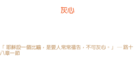 四日 灰心 撒但的倉庫裏儲藏著許多種子，可以撒在人的心裏， 其中以「灰心」的種子比其他種子更多。因它隨地可種，並且生長茂盛。 「 耶穌設一個比喻，是要人常常禱告，不可灰心。」 ─ 路十八章一節 