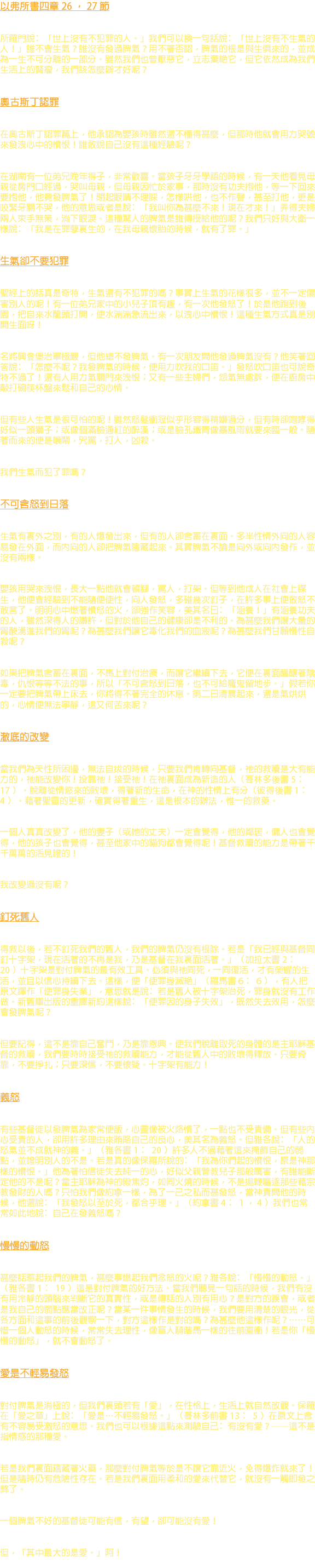 以弗所書四章 26 ， 27 節 所羅門說﹕「世上沒有不犯罪的人。」我們可以換一句話說﹕「世上沒有不生氣的人！」誰不會生氣？誰沒有發過脾氣？用不著否認，脾氣的根是與生俱來的，並成為一生不可分離的一部分。雖然我們也曾厭惡它，立志棄絕它，但它依然成為我們生活上的贅瘤，我們該怎麼辦才好呢？ 奧古斯丁認罪 在奧古斯丁認罪篇上，他承認為嬰孩時雖然還不懂得甚麼，但那時他就會用力哭號來發洩心中的憤恨！誰敢說自己沒有這種經驗呢？ 在湖南有一位弟兄晚年得子，非常歡喜。當孩子牙牙學語的時候，有一天他看見母親從房門口經過，哭叫母親，但母親因忙於家事，那時沒有功夫抱他，等一下回來要抱他，他竟發脾氣了！閉起眼睛不理睬，怎樣哄他，也不作聲，甚至打他，更是咬緊牙關不哭，他的意思或者是說﹕「我叫你為甚麼不來！現在才來！」弄得夫婦兩人束手無策，淌下眼淚。這種驚人的脾氣是誰傳授給他的呢？我們只好與大衛一樣說﹕「我是在罪孽裏生的，在我母親懷胎的時候，就有了罪。」 生氣卻不要犯罪 聖經上的話真是奇特，生氣還有不犯罪的嗎？事實上生氣的花樣很多，並不一定傷害別人的呢！有一位弟兄家中的小兒子頂有趣，有一次他發怒了！於是他跑到後園，把自來水龍頭打開，使水湍湍急流出來，以洩心中憤恨！這種生氣方式真是別開生面呀！ 名將興登堡治軍極嚴，但他總不發脾氣。有一次朋友問他發過脾氣沒有？他笑著回答說﹕「怎麼不呢？我發脾氣的時候，便用力吹我的口笛。」發怒吹口笛也可說奇特不過了！還有人用力氣關門來洩恨；又有一些主婦們，怨氣無處訴，便在廚房中敲打碗筷杯盤來鬆和自己的心情。 但有些人生氣是很可怕的呢！雖然怒髮衝冠似乎形容得稍嫌過分，但有時卻咆哮得好似一頭獅子；或像個滿臉通紅的醉漢；或是臉孔鐵青像暴風雨就要來臨一般。隨著而來的便是嚷鬧，咒罵，打人，凶殺。 我們生氣而犯了罪嗎？ 不可含怒到日落 生氣有裏外之別，有的人爆發出來，但有的人卻含蓄在裏面。多半性情外向的人容易發在外面，而內向的人卻把脾氣隱藏起來。其實脾氣不論是向外或向內發作，並沒有兩樣。 嬰孩用哭來洩恨，長大一點他就會頓腳，罵人，打架。但等到他成人在社會上謀生，他便會經驗到不能隨便使性，向人發怒，多碰幾次釘子，在許多事上便敢怒不敢言了。明明心中燃著憤怒的火，卻強作笑容，美其名曰﹕「涵養！」有涵養功夫的人，雖然深得人的讚許，但對於他自己的健康卻是不利的。為甚麼我們讓大量的胃酸湧進我們的胃呢？為甚麼我們讓它毒化我們的血液呢？為甚麼我們甘願慢性自殺呢？ 如果把脾氣含蓄在裏面，不馬上對付治療，而讓它繼續下去，它便在裏面醞釀著陰毒，仇恨等等不法的事，所以「不可含怒到日落，也不可給魔鬼留地步。」假若你一定要把脾氣帶上床去，你將得不著完全的休息。第二日清晨起來，還是氣烘烘的，心情便無法寧靜，這又何苦來呢？ 澈底的改變 當我們為天性所困擾，無法自拔的時候，只要我們肯轉向基督，祂的救贖是大有能力的，祂能改變你！投靠祂！接受祂！在祂裏面成為新造的人（哥林多後書 5 ﹕ 17 ）。脫離從情慾來的敗壞，得著新的生命，在神的性情上有分（彼得後書 1 ﹕ 4 ）。藉著聖靈的更新，確實得著重生，這是根本的辦法，惟一的救藥。 一個人真真改變了，他的妻子（或她的丈夫）一定會覺得，他的鄰居，傭人也會覺得，他的孩子也會覺得，甚至他家中的貓狗都會覺得呢！基督救贖的能力是帶著千千萬萬的活見證的！ 我改變過沒有呢？ 釘死舊人 得救以後，若不釘死我們的舊人，我們的脾氣仍沒有根除。若是「我已經與基督同釘十字架，現在活著的不再是我，乃是基督在我裏面活著。」（加拉太書 2 ﹕ 20 ）十字架是對付脾氣的最有效工具。必須與祂同死，一同復活，才有榮耀的生活，並且以信心持續下去。這樣，便「使罪身滅絕」（羅馬書 6 ﹕ 6 ），有人把原文譯作「使罪身失業」，意思就是說﹕若是舊人被十字架治死，罪身就沒有工作做。新舊庫出版的重譯新約這樣說﹕「使罪因的身子失效」，既然失去效用，怎麼會發脾氣呢？ 但要記得，這不是靠自己奮鬥，乃是靠恩典。使我們脫離取死的身體的是主耶穌基督的救贖，我們要時時接受祂的救贖能力，才能從舊人中的敗壞得釋放。只要倚靠，不要掙扎；只要深信，不要懷疑。十字架有能力！ 義怒 有些基督徒以發脾氣為家常便飯，心靈像被火烙慣了，一點也不受責備。但有些內心受責的人，卻用許多理由來賄賂自己的良心，美其名為義怒。但雅各說﹕「人的怒氣並不成就神的義。」（雅各書 1 ﹕ 20 ）許多人不過藉著這來掩飾自己的弱點，並證明別人的不是。若是真的像保羅所說的﹕「我為你們起的憤恨，原是神那樣的憤恨。」他為著怕信徒失去純一的心，好似父親管教兒子那般厲害，有誰能斷定他的不是呢？當主耶穌為神的殿焦灼，如同火燒的時候，不是揚鞭驅逐那些藉宗教發財的人嗎？只怕我們像約拿一樣，為了一己之私而甚發怒，當神責問他的時候，他還說﹕「我發怒以至於死，都合乎理。」（約拿書 4 ﹕ 1 ， 4 ）我們也常常如此地說﹕自己在發義怒嗎？ 慢慢的動怒 甚麼話惹起我們的脾氣，甚麼事燃起我們忿怒的火呢？雅各說﹕「慢慢的動怒。」（雅各書 1 ﹕ 19 ）這是對付脾氣的好方法。當我們聽見一句話的時候，我們有沒有用冷靜的頭腦來判斷它的真實性，或是傳話的人別有用心？是對方的誤會，或者是我自己的弱點應當改正呢？當某一件事情發生的時候，我們要用清楚的眼光，從各方面和這事的前後觀察一下，對方這樣作是對的嗎？為甚麼他這樣作呢？……可惜一個人動怒的時候，常常失去理性，像盲人騎瞎馬一樣的往前直衝！若是你「慢慢的動怒」，就不會動怒了。 愛是不輕易發怒 對付脾氣是消極的，但我們裏頭若有「愛」，在性格上，生活上就自然改觀。保羅在「愛之章」上說﹕「愛是…不輕易發怒。」（哥林多前書 13 ﹕ 5 ）在原文上含有不容易受激怒的意思。我們也可以根據這點來測驗自己﹕有沒有愛？——這不是指情感的那種愛。 若是我們裏面蘊藏著火藥，那麼對付脾氣等於是不讓它靠近火，免得爆炸就來了！但是隨時仍有危險性存在。若是我們裏面用柔和的愛來代替它，就沒有一觸即發之弊了。 一個脾氣不好的基督徒可能有信，有望，卻可能沒有愛！ 但，「其中最大的是愛。」阿！ 